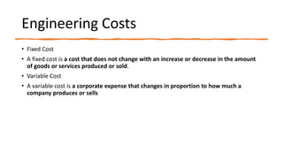 Engineering Costs
• Fixed Cost
• A fixed cost is a cost that does not change with an increase or decrease in the amount
of goods or services produced or sold.
• Variable Cost
• A variable cost is a corporate expense that changes in proportion to how much a
company produces or sells
 