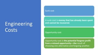 Engineering
Costs
Sunk cost
A sunk cost is money that has already been spent
and cannot be recovered.
Opportunity cost
Opportunity cost is the potential forgone profit
from a missed opportunity—the result of
choosing one alternative and forgoing another.
 