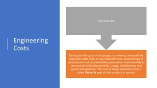 Engineering
Costs
During the life cycle of any product or service, there will be
economic costs such as raw material costs, procurement of
components and subassemblies, production and assembly of
component and subassemblies, usage, maintenance and
waste management. The sum of these economic costs is
called life-cycle cost of that product or service.
Life cycle cost
 