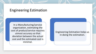Engineering Estimation
In a Manufacturing/service
organization, estimating the
cost of product/service requires
utmost accuracy so that
deviation between the actual
cost and the estimated cost is
minimal.
Engineering Estimation helps us
in doing the estimation.
 