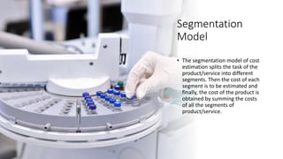 Segmentation
Model
• The segmentation model of cost
estimation splits the task of the
product/service into different
segments. Then the cost of each
segment is to be estimated and
finally, the cost of the product is
obtained by summing the costs
of all the segments of
product/service.
 