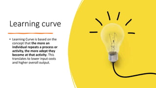 Learning curve
• Learning Curve is based on the
concept that the more an
individual repeats a process or
activity, the more adept they
become at that activity. This
translates to lower input costs
and higher overall output.
 