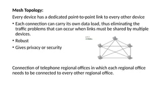 Mesh Topology:
Every device has a dedicated point-to-point link to every other device
• Each connection can carry its own data load, thus eliminating the
traffic problems that can occur when links must be shared by multiple
devices.
• Robust
• Gives privacy or security
Connection of telephone regional offices in which each regional office
needs to be connected to every other regional office.
 