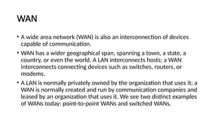 WAN
• A wide area network (WAN) is also an interconnection of devices
capable of communication.
• WAN has a wider geographical span, spanning a town, a state, a
country, or even the world. A LAN interconnects hosts; a WAN
interconnects connecting devices such as switches, routers, or
modems.
• A LAN is normally privately owned by the organization that uses it; a
WAN is normally created and run by communication companies and
leased by an organization that uses it. We see two distinct examples
of WANs today: point-to-point WANs and switched WANs.
 
