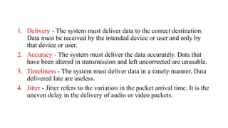 1. Delivery - The system must deliver data to the correct destination.
Data must be received by the intended device or user and only by
that device or user.
2. Accuracy - The system must deliver the data accurately. Data that
have been altered in transmission and left uncorrected are unusable.
3. Timeliness - The system must deliver data in a timely manner. Data
delivered late are useless.
4. Jitter - Jitter refers to the variation in the packet arrival time. It is the
uneven delay in the delivery of audio or video packets.
 
