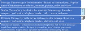 COMPONENTS
Message. The message is the information (data) to be communicated. Popular
forms of information include text, numbers, pictures, audio, and video.
Sender. The sender is the device that sends the data message. It can be a
computer, workstation, telephone handset, video camera, and so on.
Receiver. The receiver is the device that receives the message. It can be a
computer, workstation, telephone handset, television, and so on.
Transmission medium. The transmission medium is the physical path by which a message
travels from sender to receiver. Protocol. A protocol is a set of rules that govern data
communications. It represents an agreement between the communicating devices.
 