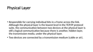 Physical Layer
• Responsible for carrying individual bits in a frame across the link.
Although the physical layer is the lowest level in the TCP/IP protocol
suite, the communication between two devices at the physical layer is
still a logical communication because there is another, hidden layer,
the transmission media, under the physical layer.
• Two devices are connected by a transmission medium (cable or air).
 