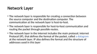 Network Layer
• The network layer is responsible for creating a connection between
the source computer and the destination computer. The
communication at the network layer is host-to-host.
• The network layer is responsible for host-to-host communication and
routing the packet through possible routes.
• The network layer in the Internet includes the main protocol, Internet
Protocol (IP), that defines the format of the packet, called a datagram
at the network layer. IP also defines the format and the structure of
addresses used in this layer
 