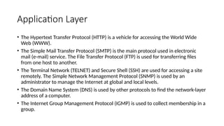 Application Layer
• The Hypertext Transfer Protocol (HTTP) is a vehicle for accessing the World Wide
Web (WWW).
• The Simple Mail Transfer Protocol (SMTP) is the main protocol used in electronic
mail (e-mail) service. The File Transfer Protocol (FTP) is used for transferring files
from one host to another.
• The Terminal Network (TELNET) and Secure Shell (SSH) are used for accessing a site
remotely. The Simple Network Management Protocol (SNMP) is used by an
administrator to manage the Internet at global and local levels.
• The Domain Name System (DNS) is used by other protocols to find the network-layer
address of a computer.
• The Internet Group Management Protocol (IGMP) is used to collect membership in a
group.
 