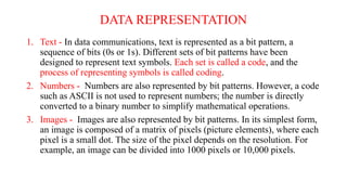 DATA REPRESENTATION
1. Text - In data communications, text is represented as a bit pattern, a
sequence of bits (0s or 1s). Different sets of bit patterns have been
designed to represent text symbols. Each set is called a code, and the
process of representing symbols is called coding.
2. Numbers - Numbers are also represented by bit patterns. However, a code
such as ASCII is not used to represent numbers; the number is directly
converted to a binary number to simplify mathematical operations.
3. Images - Images are also represented by bit patterns. In its simplest form,
an image is composed of a matrix of pixels (picture elements), where each
pixel is a small dot. The size of the pixel depends on the resolution. For
example, an image can be divided into 1000 pixels or 10,000 pixels.
 