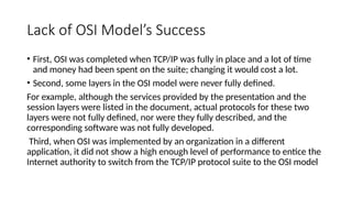 Lack of OSI Model’s Success
• First, OSI was completed when TCP/IP was fully in place and a lot of time
and money had been spent on the suite; changing it would cost a lot.
• Second, some layers in the OSI model were never fully defined.
For example, although the services provided by the presentation and the
session layers were listed in the document, actual protocols for these two
layers were not fully defined, nor were they fully described, and the
corresponding software was not fully developed.
Third, when OSI was implemented by an organization in a different
application, it did not show a high enough level of performance to entice the
Internet authority to switch from the TCP/IP protocol suite to the OSI model
 