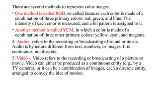 There are several methods to represent color images.
• One method is called RGB, so called because each color is made of a
combination of three primary colors: red, green, and blue. The
intensity of each color is measured, and a bit pattern is assigned to it.
• Another method is called YCM, in which a color is made of a
combination of three other primary colors: yellow, cyan, and magenta.
4. Audio- refers to the recording or broadcasting of sound or music.
Audio is by nature different from text, numbers, or images. It is
continuous, not discrete.
5. Video - Video refers to the recording or broadcasting of a picture or
movie. Video can either be produced as a continuous entity (e.g., by a
TV camera), or it can be a combination of images, each a discrete entity,
arranged to convey the idea of motion.
 