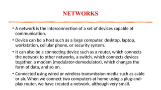 NETWORKS
• A network is the interconnection of a set of devices capable of
communication.
• Device can be a host such as a large computer, desktop, laptop,
workstation, cellular phone, or security system.
• It can also be a connecting device such as a router, which connects
the network to other networks, a switch, which connects devices
together, a modem (modulator-demodulator), which changes the
form of data, and so on.
• Connected using wired or wireless transmission media such as cable
or air. When we connect two computers at home using a plug-and-
play router, we have created a network, although very small.
 
