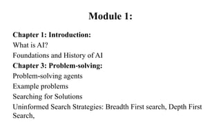 Module 1:
Chapter 1: Introduction:
What is AI?
Foundations and History of AI
Chapter 3: Problem solving:
‐
Problem solving agents
‐
Example problems
Searching for Solutions
Uninformed Search Strategies: Breadth First search, Depth First
Search,
 