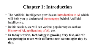 Chapter 1: Introduction
• The Artificial Intelligence provides an introduction to AI which
will help you to understand the concepts behind Artificial
Intelligence.
• In this session, we will see various popular topics such as
History of AI, applications of AI, etc.
• In today's world, technology is growing very fast, and we
are getting in touch with different new technologies day by
day.
 