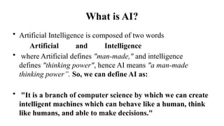 What is AI?
• Artificial Intelligence is composed of two words
Artificial and Intelligence
• where Artificial defines "man-made," and intelligence
defines "thinking power", hence AI means "a man-made
thinking power”. So, we can define AI as:
• "It is a branch of computer science by which we can create
intelligent machines which can behave like a human, think
like humans, and able to make decisions."
 