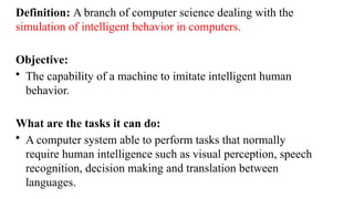 Definition: A branch of computer science dealing with the
simulation of intelligent behavior in computers.
Objective:
• The capability of a machine to imitate intelligent human
behavior.
What are the tasks it can do:
• A computer system able to perform tasks that normally
require human intelligence such as visual perception, speech
recognition, decision making and translation between
languages.
 