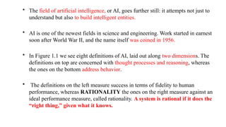 • The field of artificial intelligence, or AI, goes further still: it attempts not just to
understand but also to build intelligent entities.
• AI is one of the newest fields in science and engineering. Work started in earnest
soon after World War II, and the name itself was coined in 1956.
• In Figure 1.1 we see eight definitions of AI, laid out along two dimensions. The
definitions on top are concerned with thought processes and reasoning, whereas
the ones on the bottom address behavior.
• The definitions on the left measure success in terms of fidelity to human
performance, whereas RATIONALITY the ones on the right measure against an
ideal performance measure, called rationality. A system is rational if it does the
“right thing,” given what it knows.
 