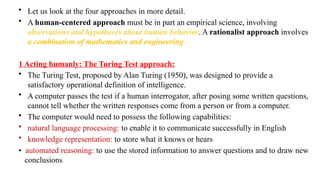 • Let us look at the four approaches in more detail.
• A human-centered approach must be in part an empirical science, involving
observations and hypotheses about human behavior. A rationalist approach involves
a combination of mathematics and engineering
1 Acting humanly: The Turing Test approach:
• The Turing Test, proposed by Alan Turing (1950), was designed to provide a
satisfactory operational definition of intelligence.
• A computer passes the test if a human interrogator, after posing some written questions,
cannot tell whether the written responses come from a person or from a computer.
• The computer would need to possess the following capabilities:
• natural language processing: to enable it to communicate successfully in English
• knowledge representation: to store what it knows or hears
• automated reasoning: to use the stored information to answer questions and to draw new
conclusions
 