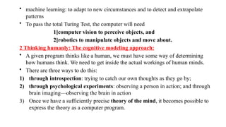 • machine learning: to adapt to new circumstances and to detect and extrapolate
patterns
• To pass the total Turing Test, the computer will need
1]computer vision to perceive objects, and
2]robotics to manipulate objects and move about.
2 Thinking humanly: The cognitive modeling approach:
• A given program thinks like a human, we must have some way of determining
how humans think. We need to get inside the actual workings of human minds.
• There are three ways to do this:
1) through introspection: trying to catch our own thoughts as they go by;
2) through psychological experiments: observing a person in action; and through
brain imaging—observing the brain in action
3) Once we have a sufficiently precise theory of the mind, it becomes possible to
express the theory as a computer program.
 