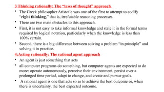3 Thinking rationally: The “laws of thought” approach
• The Greek philosopher Aristotle was one of the first to attempt to codify
“right thinking,” that is, irrefutable reasoning processes.
• There are two main obstacles to this approach.
• First, it is not easy to take informal knowledge and state it in the formal terms
required by logical notation, particularly when the knowledge is less than
100% certain.
• Second, there is a big difference between solving a problem “in principle” and
solving it in practice.
4:Acting rationally: The rational agent approach
• An agent is just something that acts
• all computer programs do something, but computer agents are expected to do
more: operate autonomously, perceive their environment, persist over a
prolonged time period, adapt to change, and create and pursue goals.
• A rational agent is one that acts so as to achieve the best outcome or, when
there is uncertainty, the best expected outcome.
 