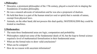 1.Philosophy:
• Descartes, a prominent philosopher of the 17th century, played a crucial role in shaping the
foundations of modern philosophy.
• He was a staunch advocate of rationalism and he was also a proponent of dualism.
• He held that there is a part of the human mind (or soul or spirit) that is outside of nature,
exempt from physical laws.
• Animals, on the other hand, did not possess this dual quality; MATERIALISM they could be
treated as machines.
2.Mathematics:
• The main three fundamental areas are logic, computation and probability.
• Philosophers staked out some of the fundamental ideals of AI, but the leap to formal science
required a level of mathematical formalization in their fundamental areas:
• What are the formal rules to draw valid conclusions?
• What can be compute?
• How do we reason with uncertain information?
 
