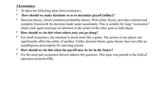 3.Economics:
• AI takes the following ideas from economics.
• How should we make decisions so as to maximize payoff (utility)?
• Decision theory, which combines probability theory. With utility theory, provides a formal and
complete framework for decision made under uncertainty. This is suitable for large “economics”
where each agent need pay no attention to the action of the other gent as individuals.
• How should we do this when others may not go along?
• For small economics, the situation is much more like a game. The action of one player can
significantly affect the utility of another. Unlike decision theory game theory does not offer an
unambiguous prescription for selecting actions.
• How should we do this when the payoff may be far in the future?
• For the most part economist did not address this question. This topic was pursed in the field of
operation research (OR).
 