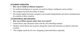 6.Computer engineering
• How can we build an efficient computer?
• For artificial intelligence to succeed, we need two things: intelligence and an artifact.
• The computer has been the artifact of choice.
• The modern digital electronic computer was invented independently and almost simultaneously
by scientists in three countries
7.Control theory and cybernetics.
• How can artifacts operate under their own control?
• Control theory and cybernetics deals with the self controlling machine.
• Modern control theory has its goal to design the system that maximize an objective function
overtime.
• This roughly match the AI view: designing system that behave optimally.
 