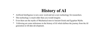 History of AI
• Artificial Intelligence is not a new word and not a new technology for researchers.
• This technology is much older than you would imagine.
• Even there are the myths of Mechanical men in Ancient Greek and Egyptian Myths.
• Following are some milestones in the history of AI which defines the journey from the AI
generation to till date development.
 