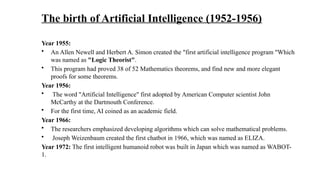 The birth of Artificial Intelligence (1952-1956)
Year 1955:
• An Allen Newell and Herbert A. Simon created the "first artificial intelligence program "Which
was named as "Logic Theorist".
• This program had proved 38 of 52 Mathematics theorems, and find new and more elegant
proofs for some theorems.
Year 1956:
• The word "Artificial Intelligence" first adopted by American Computer scientist John
McCarthy at the Dartmouth Conference.
• For the first time, AI coined as an academic field.
Year 1966:
• The researchers emphasized developing algorithms which can solve mathematical problems.
• Joseph Weizenbaum created the first chatbot in 1966, which was named as ELIZA.
Year 1972: The first intelligent humanoid robot was built in Japan which was named as WABOT-
1.
 