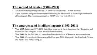 The second AI winter (1987-1993)
• The duration between the years 1987 to 1993 was the second AI Winter duration.
• Again Investors and government stopped in funding for AI research as due to high cost but not
efficient result. The expert system such as XCON was very cost effective.
The emergence of intelligent agents (1993-2011)
• Year 1997: In the year 1997, IBM Deep Blue beats world chess champion, Gary Kasparov, and
became the first computer to beat a world chess champion.
• Year 2002: for the first time, AI entered the home in the form of Roomba, a vacuum cleaner.
• Year 2006: AI came in the Business world till the year 2006. Companies like Facebook, Twitter,
and Netflix also started using AI.
 