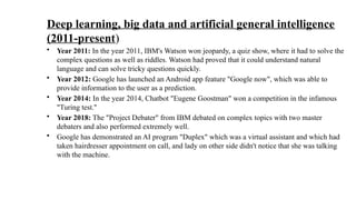 Deep learning, big data and artificial general intelligence
(2011-present)
• Year 2011: In the year 2011, IBM's Watson won jeopardy, a quiz show, where it had to solve the
complex questions as well as riddles. Watson had proved that it could understand natural
language and can solve tricky questions quickly.
• Year 2012: Google has launched an Android app feature "Google now", which was able to
provide information to the user as a prediction.
• Year 2014: In the year 2014, Chatbot "Eugene Goostman" won a competition in the infamous
"Turing test."
• Year 2018: The "Project Debater" from IBM debated on complex topics with two master
debaters and also performed extremely well.
• Google has demonstrated an AI program "Duplex" which was a virtual assistant and which had
taken hairdresser appointment on call, and lady on other side didn't notice that she was talking
with the machine.
 