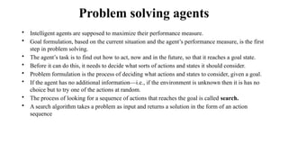 Problem solving agents
• Intelligent agents are supposed to maximize their performance measure.
• Goal formulation, based on the current situation and the agent’s performance measure, is the first
step in problem solving.
• The agent’s task is to find out how to act, now and in the future, so that it reaches a goal state.
• Before it can do this, it needs to decide what sorts of actions and states it should consider.
• Problem formulation is the process of deciding what actions and states to consider, given a goal.
• If the agent has no additional information—i.e., if the environment is unknown then it is has no
choice but to try one of the actions at random.
• The process of looking for a sequence of actions that reaches the goal is called search.
• A search algorithm takes a problem as input and returns a solution in the form of an action
sequence
 