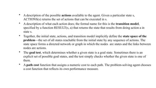 • A description of the possible actions available to the agent. Given a particular state s,
ACTIONS(s) returns the set of actions that can be executed in s.
• A description of what each action does; the formal name for this is the transition model,
specified by a function RESULT(s, a) that returns the state that results from doing action a in
state s.
• Together, the initial state, actions, and transition model implicitly define the state space of the
problem—the set of all states reachable from the initial state by any sequence of actions. The
state space forms a directed network or graph in which the nodes are states and the links between
nodes are actions.
• The goal test, which determines whether a given state is a goal state. Sometimes there is an
explicit set of possible goal states, and the test simply checks whether the given state is one of
them.
• A path cost function that assigns a numeric cost to each path. The problem-solving agent chooses
a cost function that reflects its own performance measure.
 