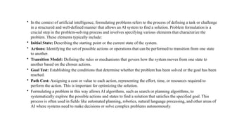 • In the context of artificial intelligence, formulating problems refers to the process of defining a task or challenge
in a structured and well-defined manner that allows an AI system to find a solution. Problem formulation is a
crucial step in the problem-solving process and involves specifying various elements that characterize the
problem. These elements typically include:
• Initial State: Describing the starting point or the current state of the system.
• Actions: Identifying the set of possible actions or operations that can be performed to transition from one state
to another.
• Transition Model: Defining the rules or mechanisms that govern how the system moves from one state to
another based on the chosen actions.
• Goal Test: Establishing the conditions that determine whether the problem has been solved or the goal has been
reached.
• Path Cost: Assigning a cost or value to each action, representing the effort, time, or resources required to
perform the action. This is important for optimizing the solution.
• Formulating a problem in this way allows AI algorithms, such as search or planning algorithms, to
systematically explore the possible actions and states to find a solution that satisfies the specified goal. This
process is often used in fields like automated planning, robotics, natural language processing, and other areas of
AI where systems need to make decisions or solve complex problems autonomously.
 