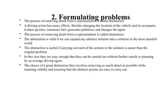 2. Formulating problems
• The process of removing detail from a representation is called abstraction.
• A driving action has many effects. Besides changing the location of the vehicle and its occupants,
it takes up time, consumes fuel, generates pollution, and changes the agent
• The process of removing detail from a representation is called abstraction.
• The abstraction is valid if we can expand any abstract solution into a solution in the more detailed
world
• The abstraction is useful if carrying out each of the actions in the solution is easier than the
original problem
• In this case they are easy enough that they can be carried out without further search or planning
by an average driving agent.
• The choice of a good abstraction thus involves removing as much detail as possible while
retaining validity and ensuring that the abstract actions are easy to carry out.
 