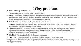 1)Toy problems
• Some of the toy problems are:
• The first example we examine is the vacuum world:
• States: The state is determined by both the agent location and the dirt locations. The agent is in one of
two locations, each of which might or might not contain dirt. Thus, there are 2 × 22 = 8 possible world
states. A larger environment with n locations has n · 2n states.
• Initial state: Any state can be designated as the initial state.
• Actions: In this simple environment, each state has just three actions: Left, Right, and Suck. Larger
environments might also include Up and Down.
• Transition model: The actions have their expected effects, except that moving Left in the leftmost
square, moving Right in the rightmost square, and Sucking in a clean square have no effect. The
complete state space is shown in Figure 3.3.
• Goal test: This checks whether all the squares are clean.
• Path cost: Each step costs 1, so the path cost is the number of steps in the path.
Compared with the real world, this toy problem has discrete locations, discrete dirt, reliable cleaning, and it
never gets any dirtier.
 