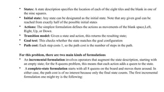 • States: A state description specifies the location of each of the eight tiles and the blank in one of
the nine squares.
• Initial state: Any state can be designated as the initial state. Note that any given goal can be
reached from exactly half of the possible initial states
• Actions: The simplest formulation defines the actions as movements of the blank space,Left,
Right, Up, or Down.
• Transition model: Given a state and action, this returns the resulting state;
• Goal test: This checks whether the state matches the goal configuration
• Path cost: Each step costs 1, so the path cost is the number of steps in the path.
For this problem, there are two main kinds of formulations
• An incremental formulation involves operators that augment the state description, starting with
an empty state; for the 8-queens problem, this means that each action adds a queen to the state.
• A complete-state formulation starts with all 8 queens on the board and moves them around. In
either case, the path cost is of no interest because only the final state counts. The first incremental
formulation one might try is the following:
 