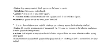 • States: Any arrangement of 0 to 8 queens on the board is a state.
• Initial state: No queens on the board.
• Actions: Add a queen to any empty square.
• Transition model: Returns the board with a queen added to the specified square.
• Goal test: 8 queens are on the board, none attacked.
• A better formulation would prohibit placing a queen in any square that is already attacked:
• States: All possible arrangements of n queens (0 ≤ n ≤ 8), one per column in the leftmost n columns,
with no queen attacking another.
• Actions: Add a queen to any square in the leftmost empty column such that it is not attacked by any
other queen.
This formulation reduces the 8-queens state space from 1.8 × 1014 to just 2,057, and solutions are easy
to find
 
