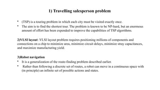 1) Travelling salesperson problem
• (TSP) is a touring problem in which each city must be visited exactly once.
• The aim is to find the shortest tour. The problem is known to be NP-hard, but an enormous
amount of effort has been expended to improve the capabilities of TSP algorithms.
2)VLSI layout :VLSI layout problem requires positioning millions of components and
connections on a chip to minimize area, minimize circuit delays, minimize stray capacitances,
and maximize manufacturing yield.
3)Robot navigation
• It is a generalization of the route-finding problem described earlier.
• Rather than following a discrete set of routes, a robot can move in a continuous space with
(in principle) an infinite set of possible actions and states.
 
