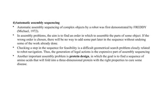 4)Automatic assembly sequencing
• Automatic assembly sequencing of complex objects by a robot was first demonstrated by FREDDY
(Michael, 1972).
• In assembly problems, the aim is to find an order in which to assemble the parts of some object. If the
wrong order is chosen, there will be no way to add some part later in the sequence without undoing
some of the work already done.
• Checking a step in the sequence for feasibility is a difficult geometrical search problem closely related
to robot navigation. Thus, the generation of legal actions is the expensive part of assembly sequencing
• Another important assembly problem is protein design, in which the goal is to find a sequence of
amino acids that will fold into a three-dimensional protein with the right properties to cure some
disease.
 