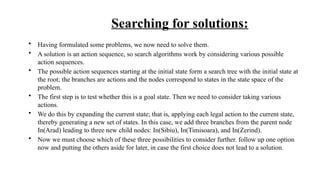 Searching for solutions:
• Having formulated some problems, we now need to solve them.
• A solution is an action sequence, so search algorithms work by considering various possible
action sequences.
• The possible action sequences starting at the initial state form a search tree with the initial state at
the root; the branches are actions and the nodes correspond to states in the state space of the
problem.
• The first step is to test whether this is a goal state. Then we need to consider taking various
actions.
• We do this by expanding the current state; that is, applying each legal action to the current state,
thereby generating a new set of states. In this case, we add three branches from the parent node
In(Arad) leading to three new child nodes: In(Sibiu), In(Timisoara), and In(Zerind).
• Now we must choose which of these three possibilities to consider further. follow up one option
now and putting the others aside for later, in case the first choice does not lead to a solution.
 