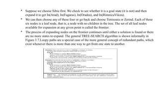 • Suppose we choose Sibiu first. We check to see whether it is a goal state (it is not) and then
expand it to get In(Arad), In(Fagaras), In(Oradea), and In(RimnicuVilcea).
• We can then choose any of these four or go back and choose Timisoara or Zerind. Each of these
six nodes is a leaf node, that is, a node with no children in the tree. The set of all leaf nodes
available for expansion at any given point is called the frontier.
• The process of expanding nodes on the frontier continues until either a solution is found or there
are no more states to expand. The general TREE-SEARCH algorithm is shown informally in
Figure 3.7.Loopy paths are a special case of the more general concept of redundant paths, which
exist whenever there is more than one way to get from one state to another.
 