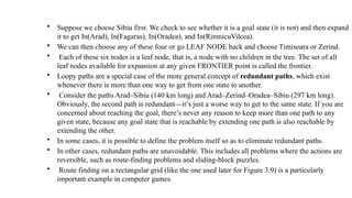 • Suppose we choose Sibiu first. We check to see whether it is a goal state (it is not) and then expand
it to get In(Arad), In(Fagaras), In(Oradea), and In(RimnicuVilcea).
• We can then choose any of these four or go LEAF NODE back and choose Timisoara or Zerind.
• Each of these six nodes is a leaf node, that is, a node with no children in the tree. The set of all
leaf nodes available for expansion at any given FRONTIER point is called the frontier.
• Loopy paths are a special case of the more general concept of redundant paths, which exist
whenever there is more than one way to get from one state to another.
• Consider the paths Arad–Sibiu (140 km long) and Arad–Zerind–Oradea–Sibiu (297 km long).
Obviously, the second path is redundant—it’s just a worse way to get to the same state. If you are
concerned about reaching the goal, there’s never any reason to keep more than one path to any
given state, because any goal state that is reachable by extending one path is also reachable by
extending the other.
• In some cases, it is possible to define the problem itself so as to eliminate redundant paths.
• In other cases, redundant paths are unavoidable. This includes all problems where the actions are
reversible, such as route-finding problems and sliding-block puzzles.
• Route finding on a rectangular grid (like the one used later for Figure 3.9) is a particularly
important example in computer games.
 