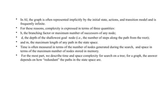 • In AI, the graph is often represented implicitly by the initial state, actions, and transition model and is
frequently infinite.
• For these reasons, complexity is expressed in terms of three quantities:
• b, the branching factor or maximum number of successors of any node;
• d, the depth of the shallowest goal node (i.e., the number of steps along the path from the root);
• and m, the maximum length of any path in the state space.
• Time is often measured in terms of the number of nodes generated during the search, and space in
terms of the maximum number of nodes stored in memory.
• For the most part, we describe time and space complexity for search on a tree; for a graph, the answer
depends on how “redundant” the paths in the state space are.
 