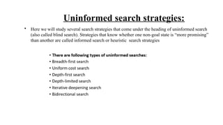 Uninformed search strategies:
• Here we will study several search strategies that come under the heading of uninformed search
(also called blind search). Strategies that know whether one non-goal state is “more promising”
than another are called informed search or heuristic search strategies
 