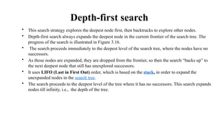 Depth-first search
• This search strategy explores the deepest node first, then backtracks to explore other nodes.
• Depth-first search always expands the deepest node in the current frontier of the search tree. The
progress of the search is illustrated in Figure 3.16.
• The search proceeds immediately to the deepest level of the search tree, where the nodes have no
successors.
• As those nodes are expanded, they are dropped from the frontier, so then the search “backs up” to
the next deepest node that still has unexplored successors.
• It uses LIFO (Last in First Out) order, which is based on the stack, in order to expand the
unexpanded nodes in the search tree.
• The search proceeds to the deepest level of the tree where it has no successors. This search expands
nodes till infinity, i.e., the depth of the tree.
 