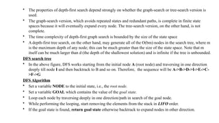 • The properties of depth-first search depend strongly on whether the graph-search or tree-search version is
used.
• The graph-search version, which avoids repeated states and redundant paths, is complete in finite state
spaces because it will eventually expand every node. The tree-search version, on the other hand, is not
complete.
• The time complexity of depth-first graph search is bounded by the size of the state space
• A depth-first tree search, on the other hand, may generate all of the O(bm) nodes in the search tree, where m
is the maximum depth of any node; this can be much greater than the size of the state space. Note that m
itself can be much larger than d (the depth of the shallowest solution) and is infinite if the tree is unbounded.
DFS search tree
• In the above figure, DFS works starting from the initial node A (root node) and traversing in one direction
deeply till node I and then backtrack to B and so on. Therefore, the sequence will be A->B->D->I->E->C-
>F->G
DFS Algorithm
• Set a variable NODE to the initial state, i.e., the root node.
• Set a variable GOAL which contains the value of the goal state.
• Loop each node by traversing deeply in one direction/path in search of the goal node.
• While performing the looping, start removing the elements from the stack in LIFO order.
• If the goal state is found, return goal state otherwise backtrack to expand nodes in other direction.
 