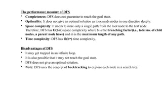 The performance measure of DFS
• Completeness: DFS does not guarantee to reach the goal state.
• Optimality: It does not give an optimal solution as it expands nodes in one direction deeply.
• Space complexity: It needs to store only a single path from the root node to the leaf node.
Therefore, DFS has O(bm) space complexity where b is the branching factor(i.e., total no. of child
nodes, a parent node have) and m is the maximum length of any path.
• Time complexity: DFS has O(bm
) time complexity.
Disadvantages of DFS
• It may get trapped in an infinite loop.
• It is also possible that it may not reach the goal state.
• DFS does not give an optimal solution.
• Note: DFS uses the concept of backtracking to explore each node in a search tree.
 