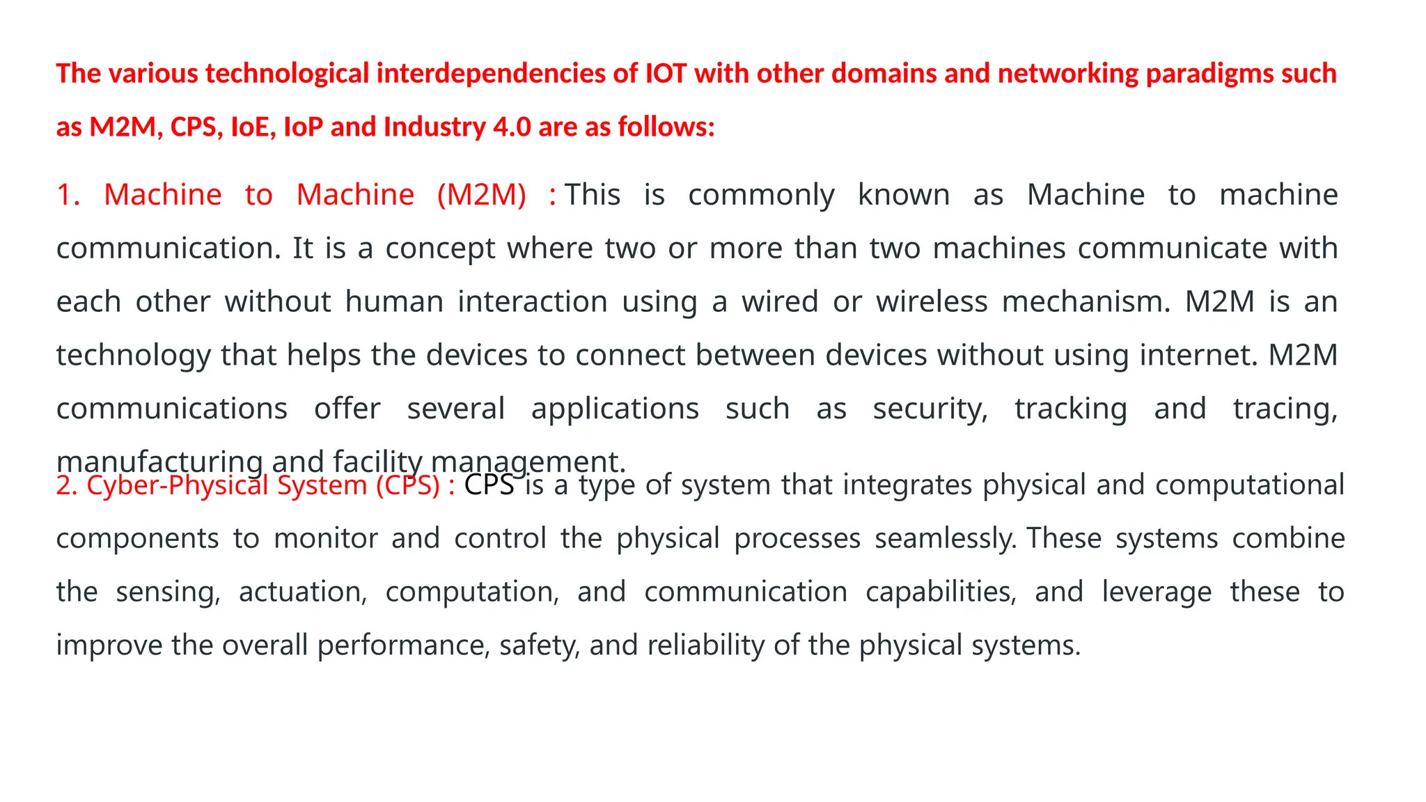 1. Machine to Machine (M2M) : This is commonly known as Machine to machine
communication. It is a concept where two or more than two machines communicate with
each other without human interaction using a wired or wireless mechanism. M2M is an
technology that helps the devices to connect between devices without using internet. M2M
communications offer several applications such as security, tracking and tracing,
manufacturing and facility management.
2. Cyber-Physical System (CPS) : CPS is a type of system that integrates physical and computational
components to monitor and control the physical processes seamlessly. These systems combine
the sensing, actuation, computation, and communication capabilities, and leverage these to
improve the overall performance, safety, and reliability of the physical systems.
The various technological interdependencies of IOT with other domains and networking paradigms such
as M2M, CPS, IoE, IoP and Industry 4.0 are as follows:
 